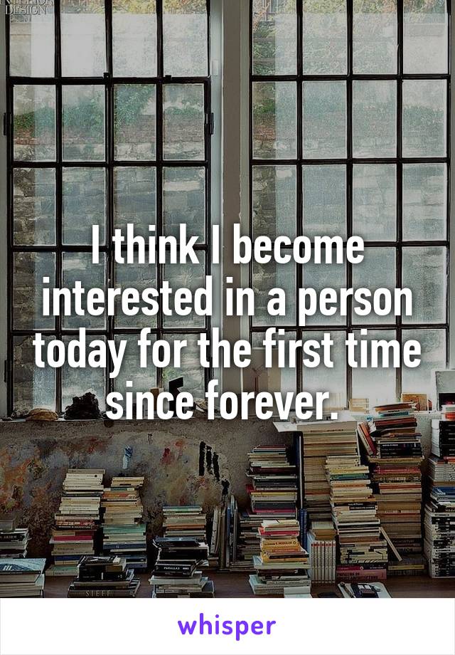 I think I become interested in a person today for the first time since forever. 