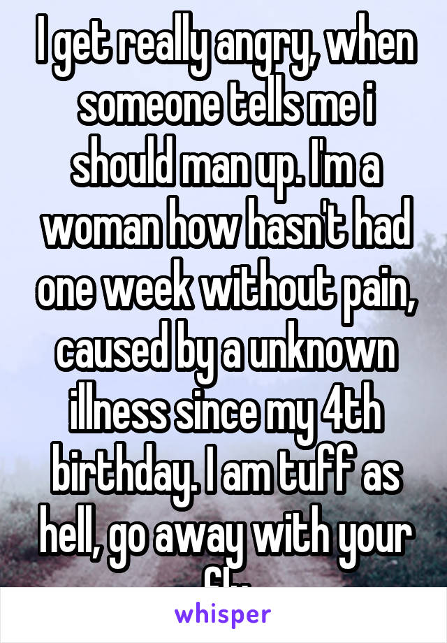 I get really angry, when someone tells me i should man up. I'm a woman how hasn't had one week without pain, caused by a unknown illness since my 4th birthday. I am tuff as hell, go away with your flu