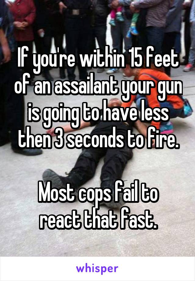 If you're within 15 feet of an assailant your gun is going to have less then 3 seconds to fire.

Most cops fail to react that fast.