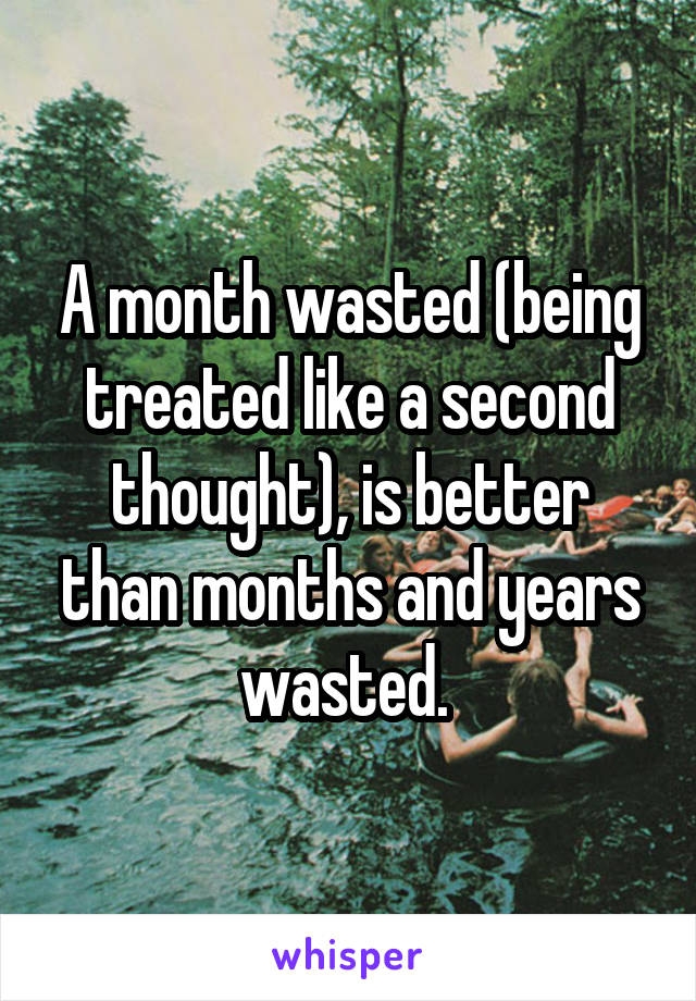 A month wasted (being treated like a second thought), is better than months and years wasted. 