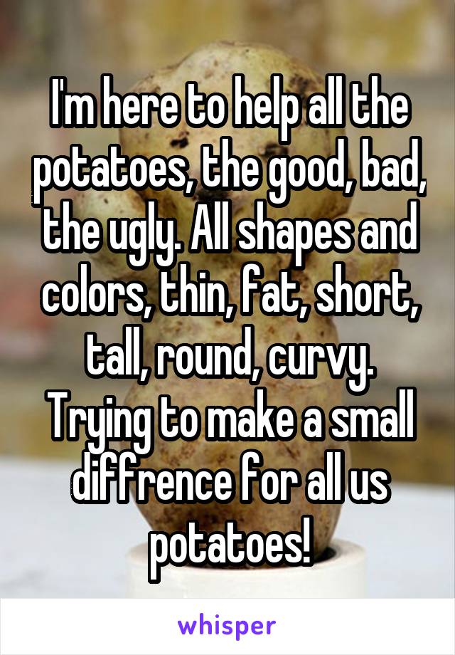 I'm here to help all the potatoes, the good, bad, the ugly. All shapes and colors, thin, fat, short, tall, round, curvy. Trying to make a small diffrence for all us potatoes!