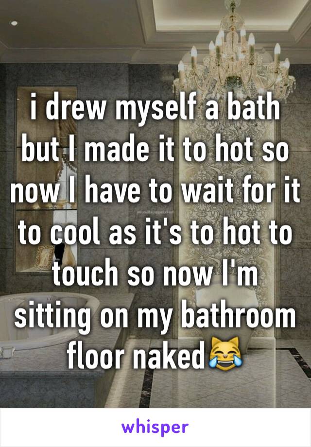 i drew myself a bath but I made it to hot so now I have to wait for it to cool as it's to hot to touch so now I'm sitting on my bathroom floor naked😹