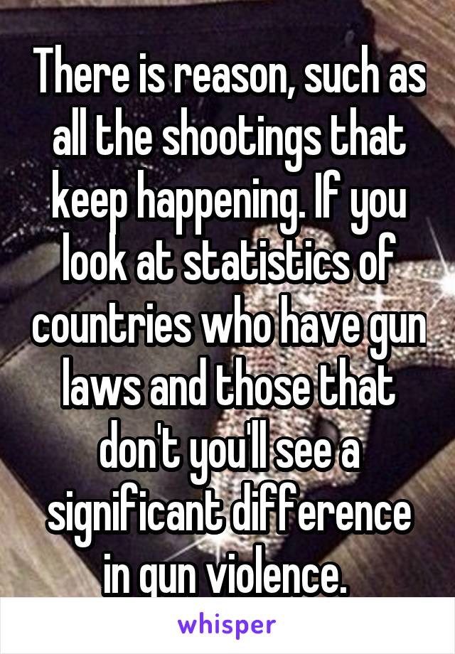 There is reason, such as all the shootings that keep happening. If you look at statistics of countries who have gun laws and those that don't you'll see a significant difference in gun violence. 