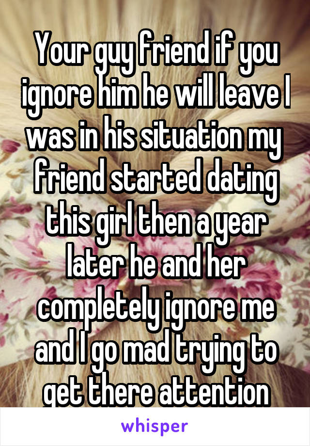 Your guy friend if you ignore him he will leave I was in his situation my  friend started dating this girl then a year later he and her completely ignore me and I go mad trying to get there attention