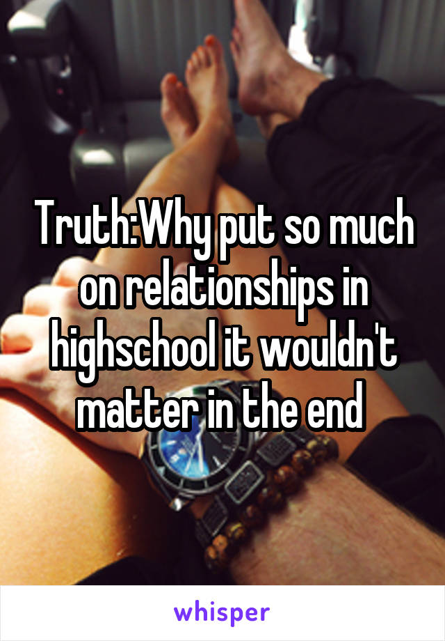 Truth:Why put so much on relationships in highschool it wouldn't matter in the end 