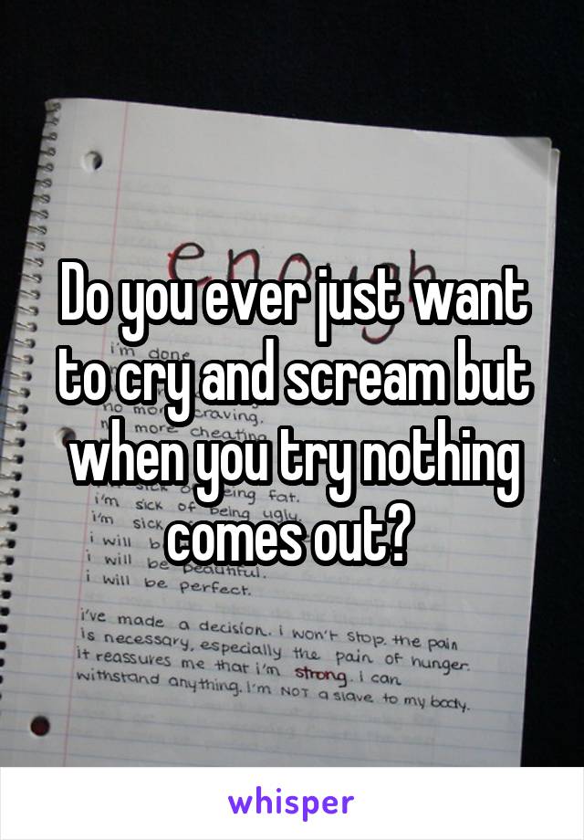 Do you ever just want to cry and scream but when you try nothing comes out? 