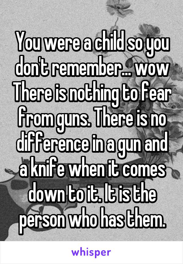 You were a child so you don't remember... wow There is nothing to fear from guns. There is no difference in a gun and a knife when it comes down to it. It is the person who has them.