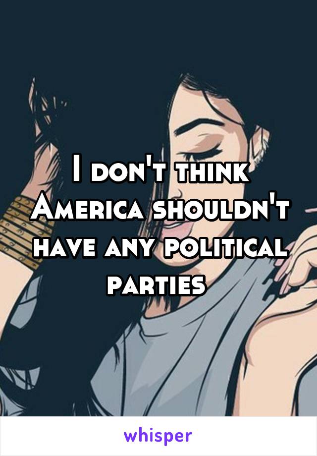 I don't think America shouldn't have any political parties 