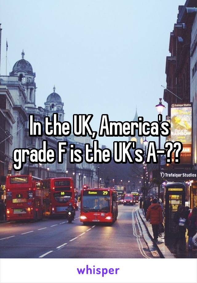 In the UK, America's grade F is the UK's A-?? 