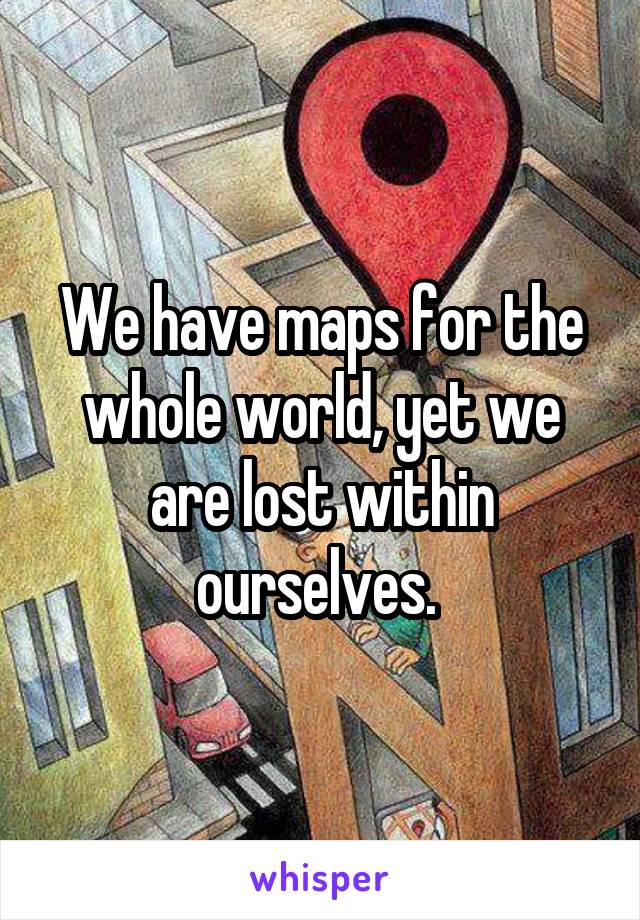 We have maps for the whole world, yet we are lost within ourselves. 