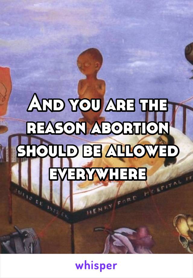 And you are the reason abortion should be allowed everywhere