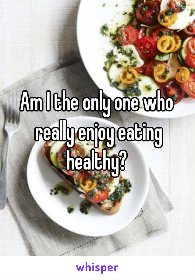 Am I the only one who really enjoy eating healthy? 