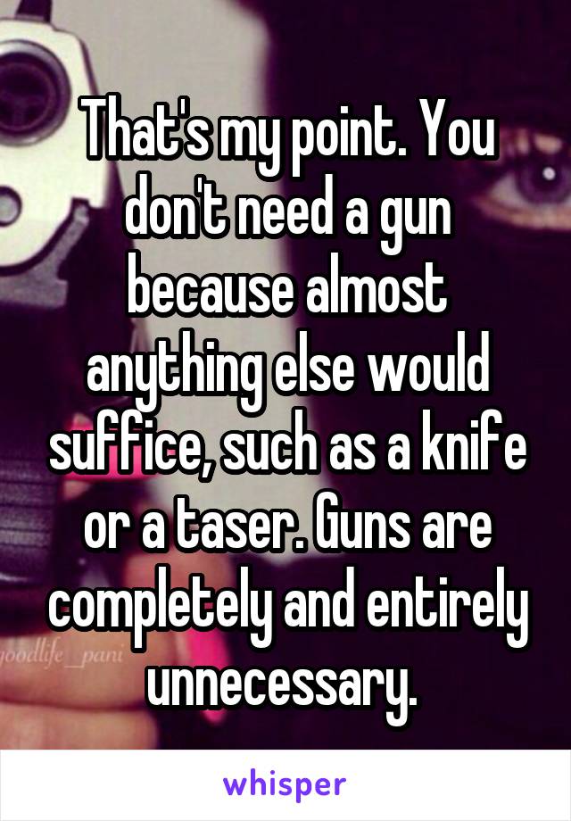 That's my point. You don't need a gun because almost anything else would suffice, such as a knife or a taser. Guns are completely and entirely unnecessary. 