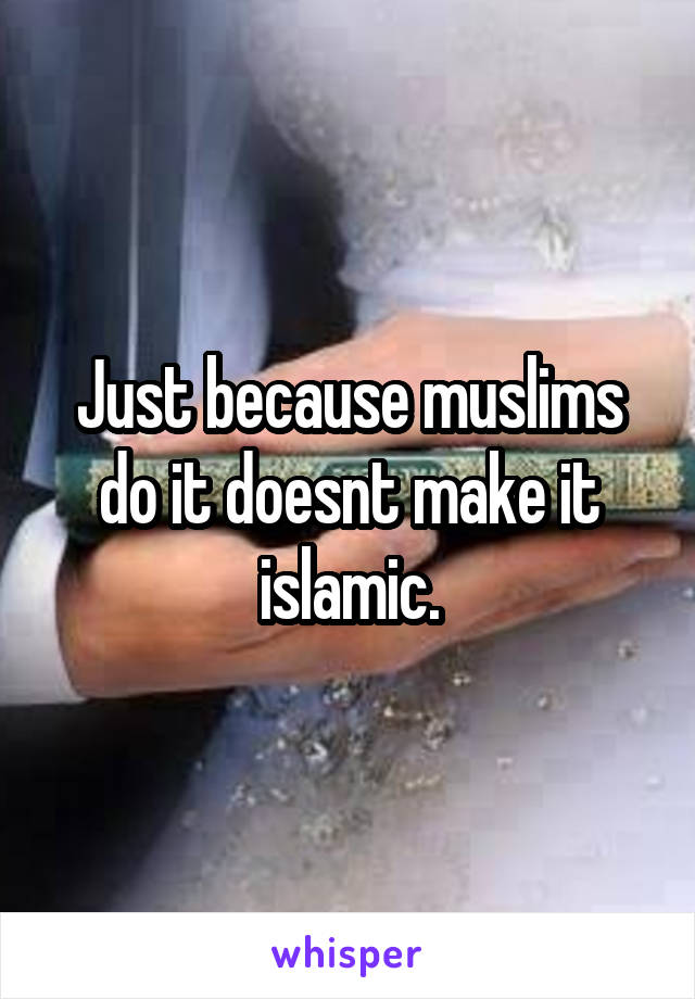 Just because muslims do it doesnt make it islamic.