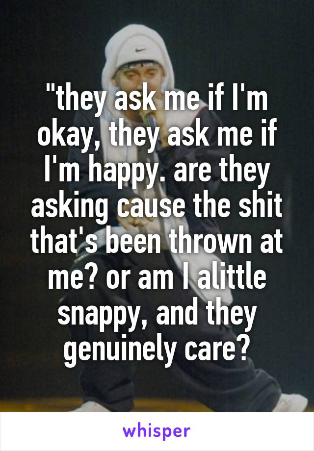 "they ask me if I'm okay, they ask me if I'm happy. are they asking cause the shit that's been thrown at me? or am I alittle snappy, and they genuinely care?