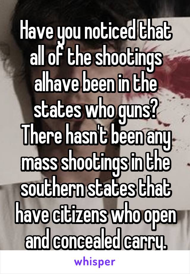 Have you noticed that all of the shootings alhave been in the states who guns? There hasn't been any mass shootings in the southern states that have citizens who open and concealed carry.