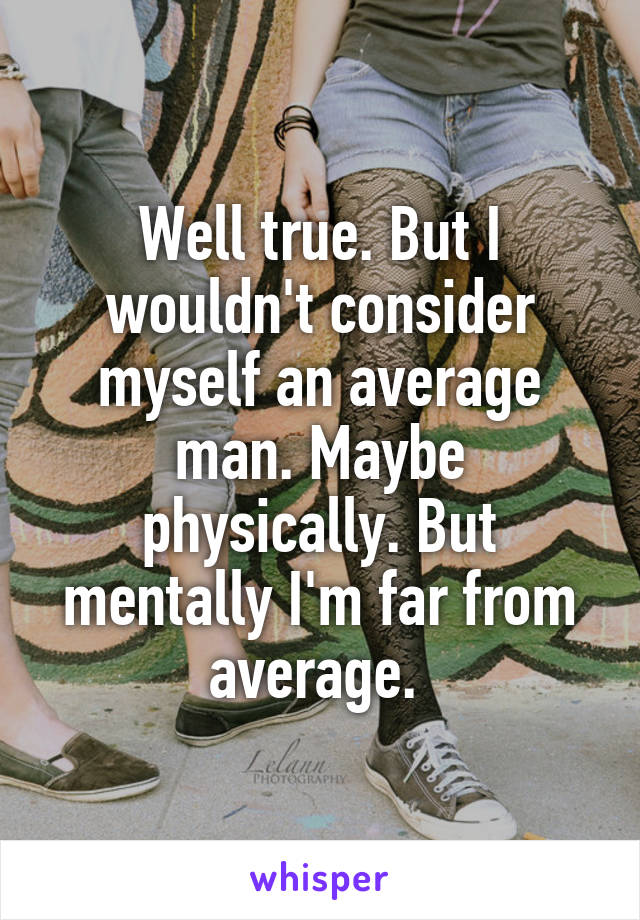 Well true. But I wouldn't consider myself an average man. Maybe physically. But mentally I'm far from average. 