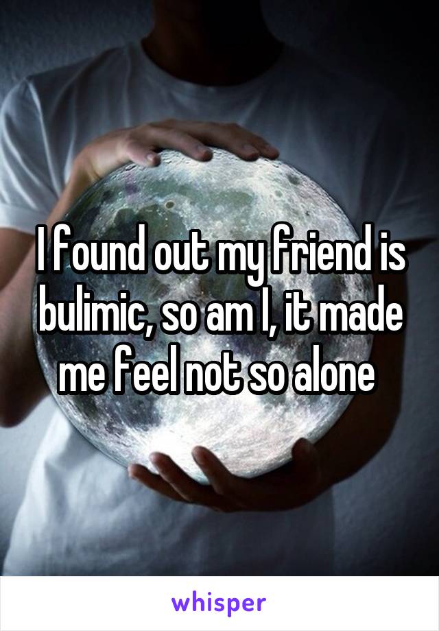 I found out my friend is bulimic, so am I, it made me feel not so alone 