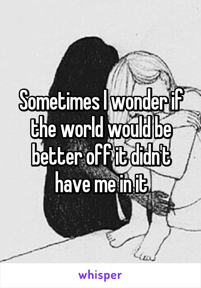 Sometimes I wonder if the world would be better off it didn't have me in it