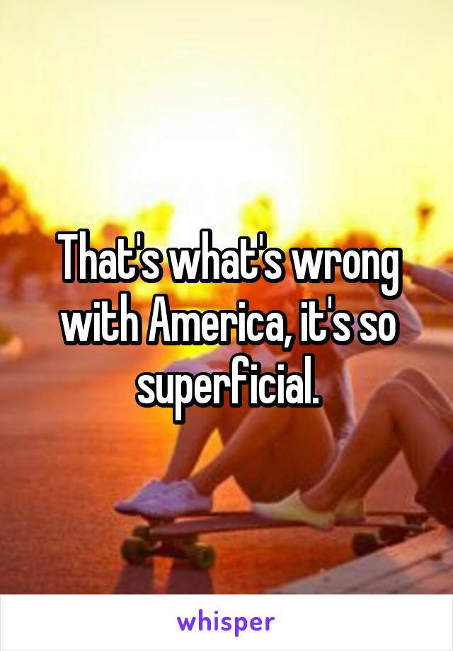 That's what's wrong with America, it's so superficial.