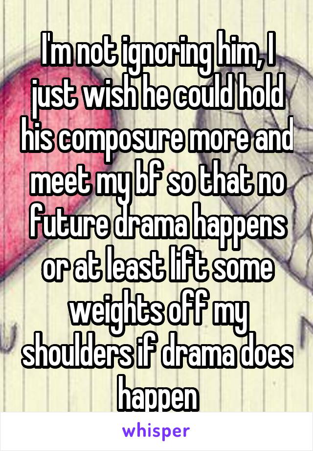 I'm not ignoring him, I just wish he could hold his composure more and meet my bf so that no future drama happens or at least lift some weights off my shoulders if drama does happen