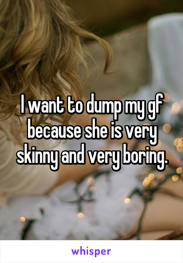 I want to dump my gf because she is very skinny and very boring.