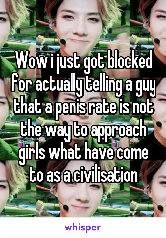 Wow i just got blocked for actually telling a guy that a penis rate is not the way to approach girls what have come to as a civilisation