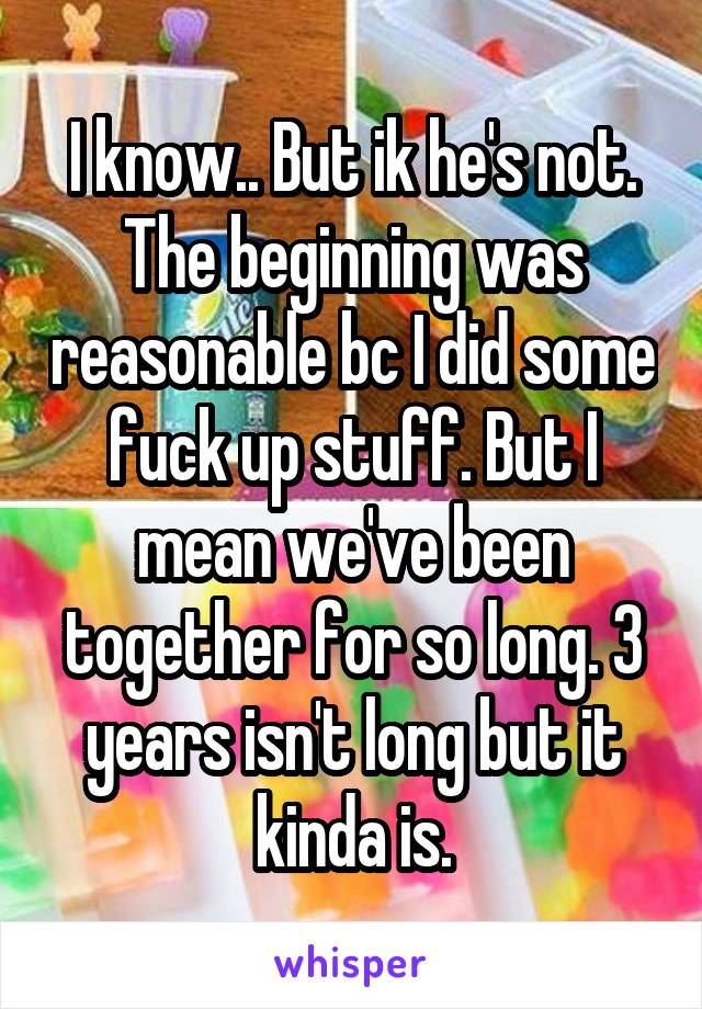 I know.. But ik he's not. The beginning was reasonable bc I did some fuck up stuff. But I mean we've been together for so long. 3 years isn't long but it kinda is.