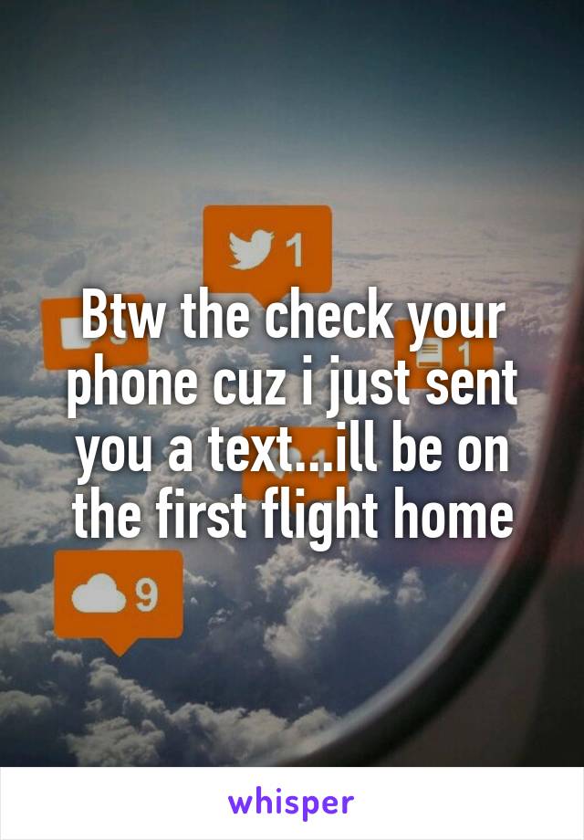 Btw the check your phone cuz i just sent you a text...ill be on the first flight home