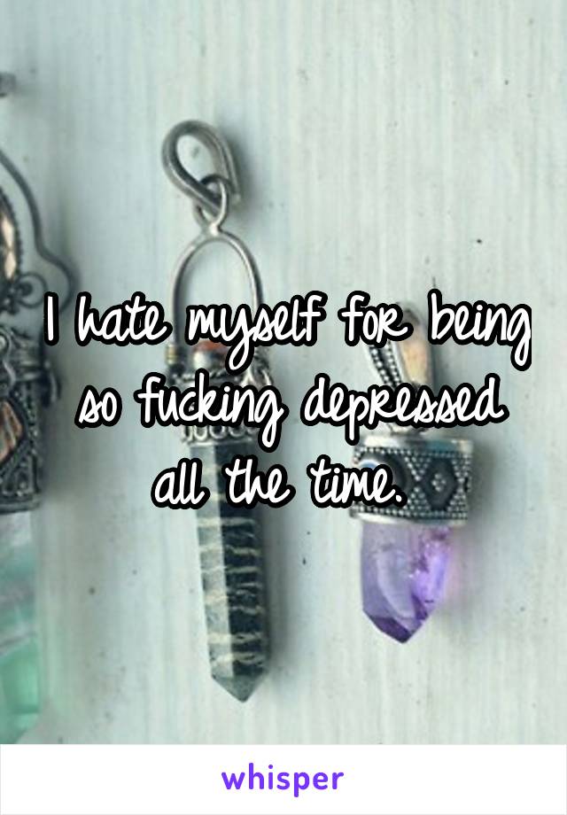 I hate myself for being so fucking depressed all the time. 