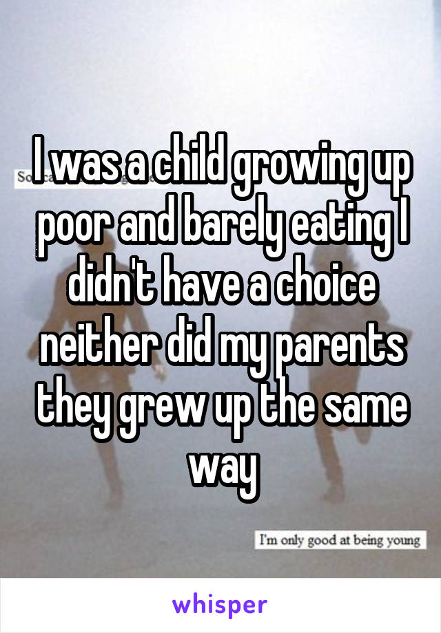 I was a child growing up poor and barely eating I didn't have a choice neither did my parents they grew up the same way