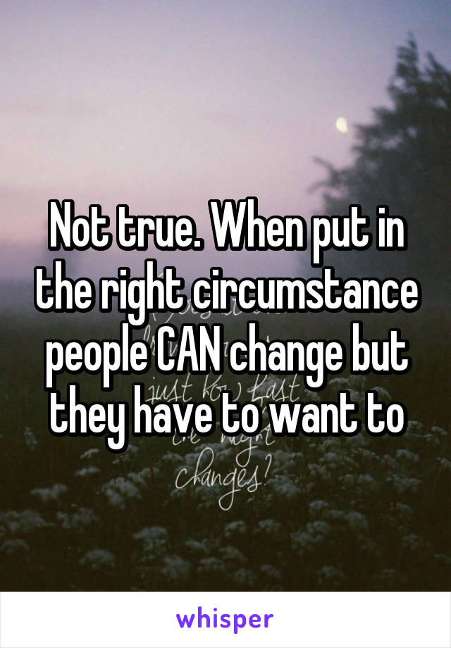 Not true. When put in the right circumstance people CAN change but they have to want to