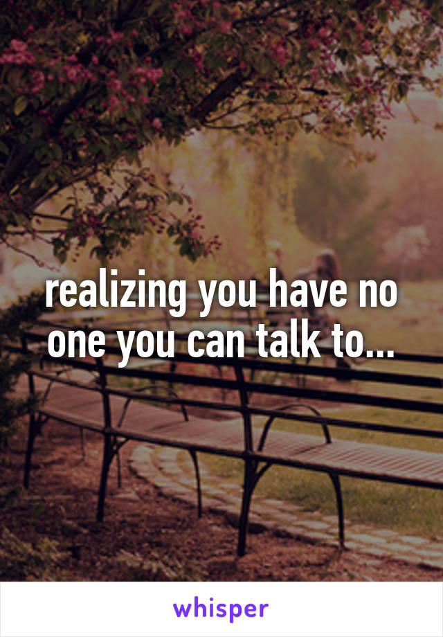 realizing you have no one you can talk to...