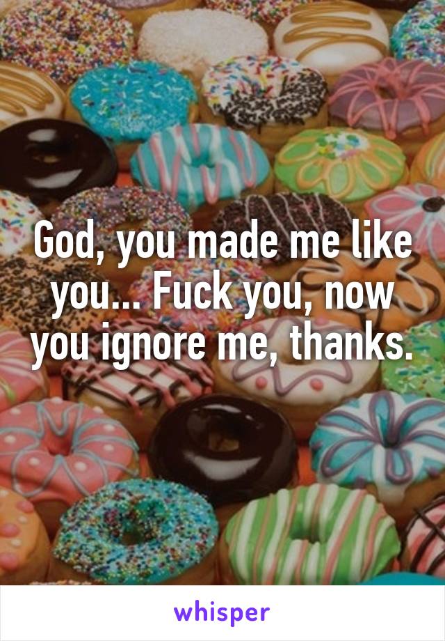 God, you made me like you... Fuck you, now you ignore me, thanks. 