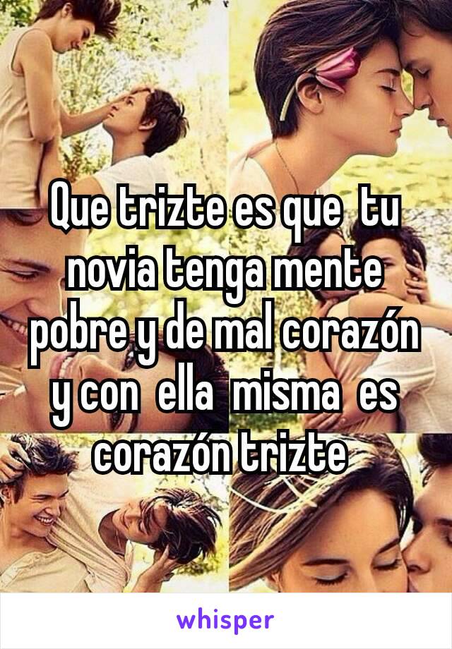 Que trizte es que  tu novia tenga mente pobre y de mal corazón y con  ella  misma  es corazón trizte 