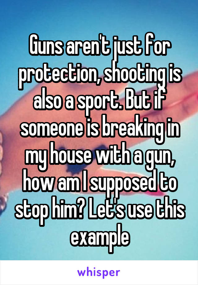 Guns aren't just for protection, shooting is also a sport. But if someone is breaking in my house with a gun, how am I supposed to stop him? Let's use this example