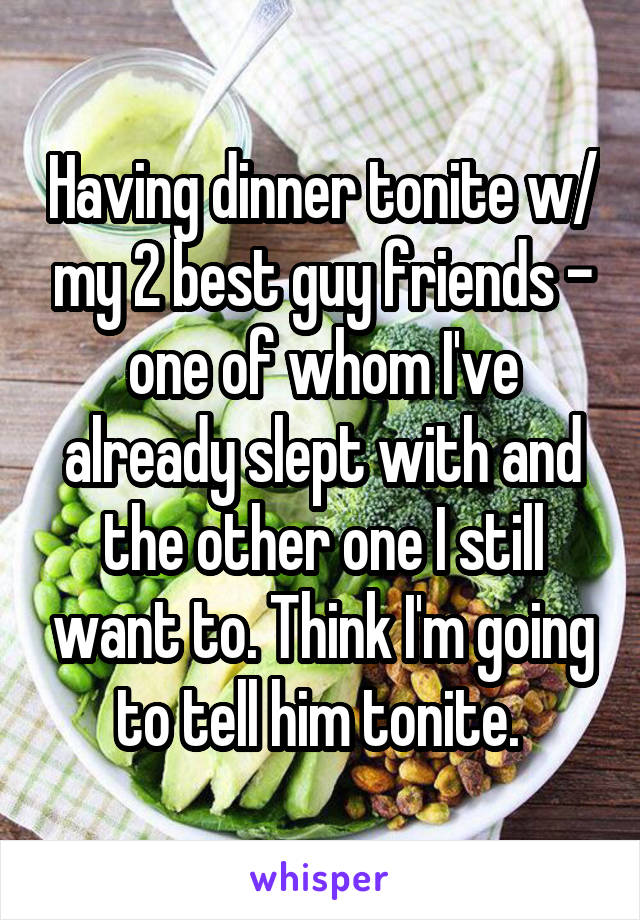 Having dinner tonite w/ my 2 best guy friends - one of whom I've already slept with and the other one I still want to. Think I'm going to tell him tonite. 