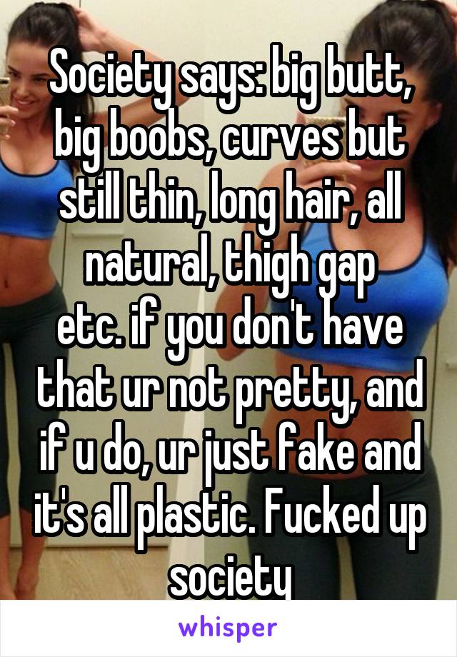 Society says: big butt, big boobs, curves but still thin, long hair, all natural, thigh gap
etc. if you don't have that ur not pretty, and if u do, ur just fake and it's all plastic. Fucked up society