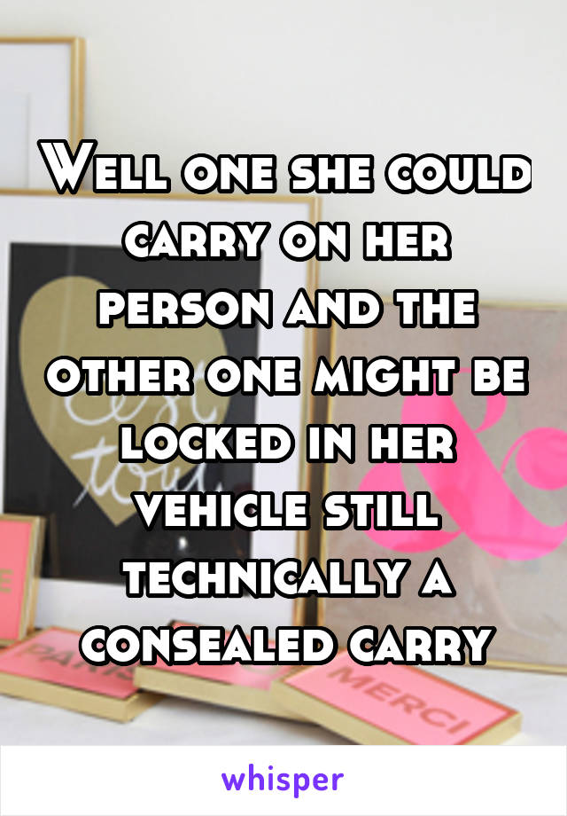 Well one she could carry on her person and the other one might be locked in her vehicle still technically a consealed carry