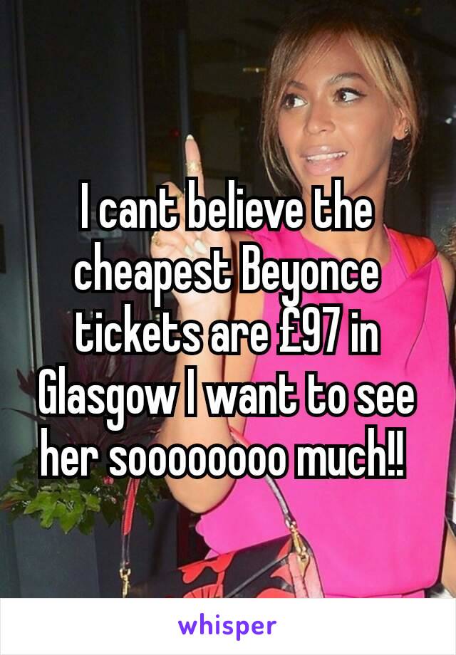 I cant believe the cheapest Beyonce tickets are £97 in Glasgow I want to see her soooooooo much!! 