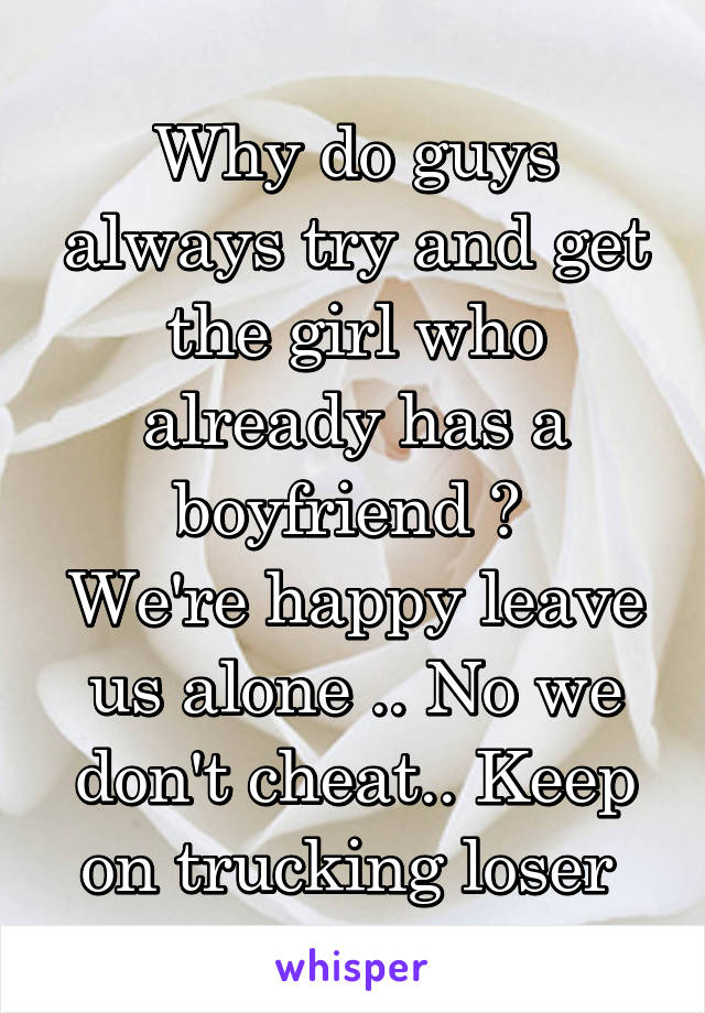 Why do guys always try and get the girl who already has a boyfriend ? 
We're happy leave us alone .. No we don't cheat.. Keep on trucking loser 