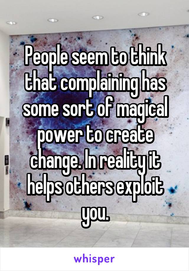 People seem to think that complaining has some sort of magical power to create change. In reality it helps others exploit you.