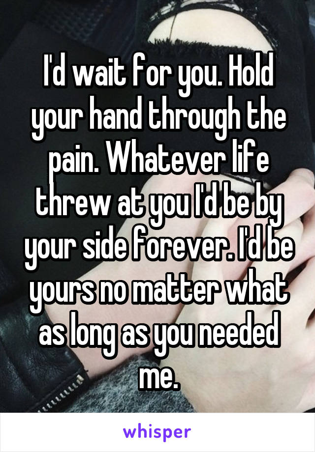 I'd wait for you. Hold your hand through the pain. Whatever life threw at you I'd be by your side forever. I'd be yours no matter what as long as you needed me.