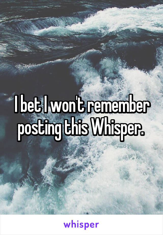 I bet I won't remember posting this Whisper. 