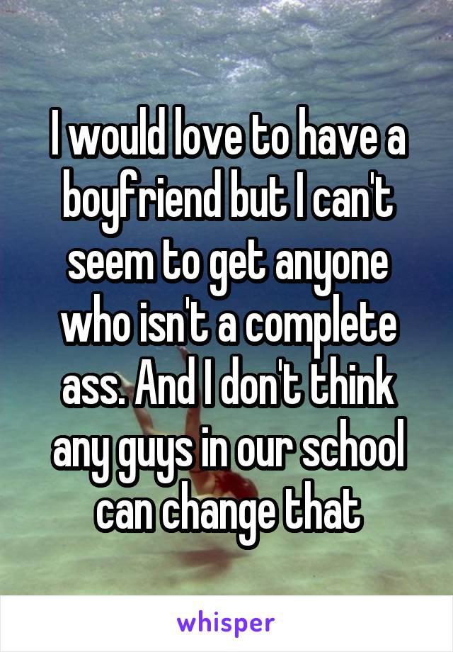 I would love to have a boyfriend but I can't seem to get anyone who isn't a complete ass. And I don't think any guys in our school can change that