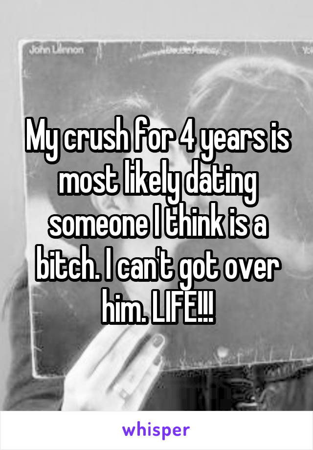 My crush for 4 years is most likely dating someone I think is a bitch. I can't got over him. LIFE!!!