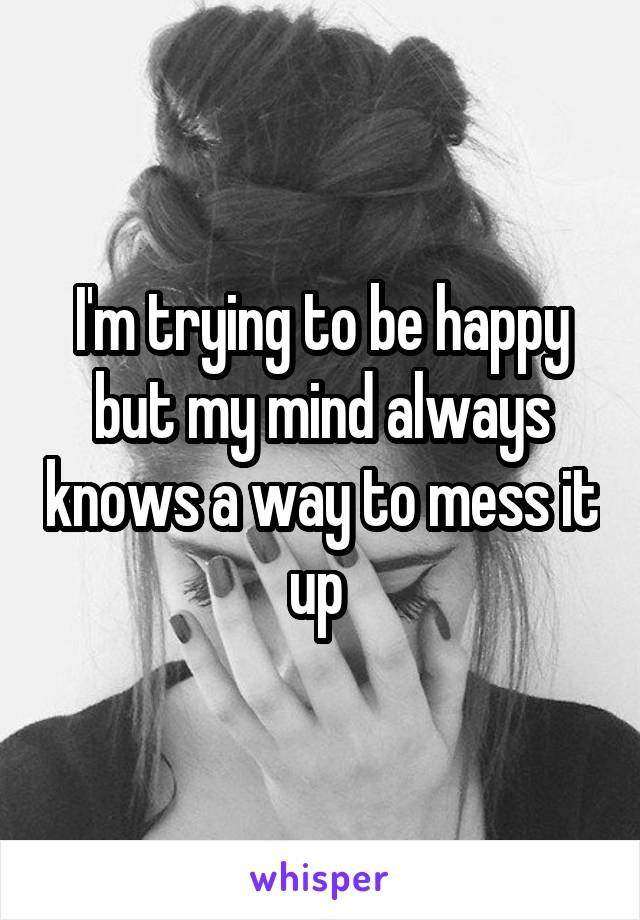 I'm trying to be happy but my mind always knows a way to mess it up 