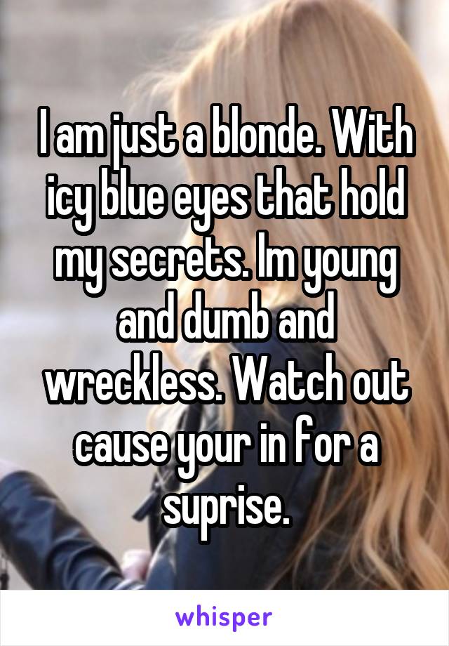 I am just a blonde. With icy blue eyes that hold my secrets. Im young and dumb and wreckless. Watch out cause your in for a suprise.