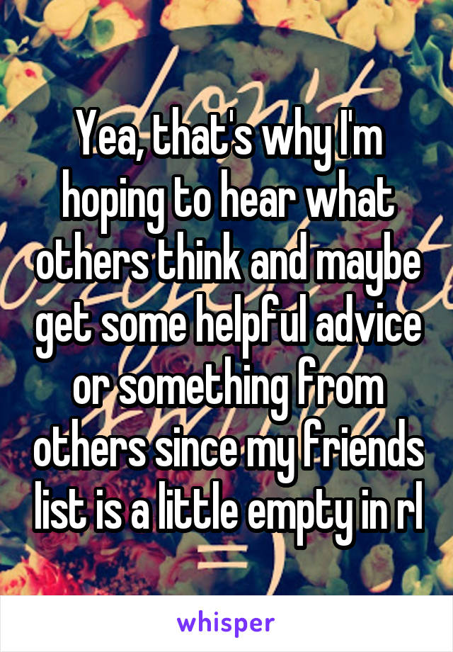 Yea, that's why I'm hoping to hear what others think and maybe get some helpful advice or something from others since my friends list is a little empty in rl