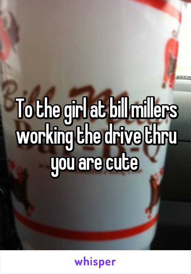 To the girl at bill millers working the drive thru you are cute 